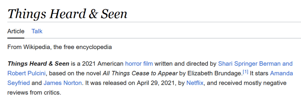 A screenshot of the Wikipedia page for Things Heard & Seen. The screenshot reads: "Things Heard & Seen

    Article
    Talk

    Read
    Edit
    View history

Things Heard & Seen is a 2021 American horror film written and directed by Shari Springer Berman and Robert Pulcini, based on the novel All Things Cease to Appear by Elizabeth Brundage.[1] It stars Amanda Seyfried and James Norton. It was released on April 29, 2021, by Netflix, and received mostly negative reviews from critics. "